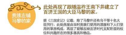 贵族左辅马黎的家:此处再现了跟随温祚王南下并建立了百济王国的大臣马黎的家。
据《三国史记》记载，除了马黎外还有乌干等十名大臣同行。此处房屋由当时贵族们使用的酒屋和下人们使用的草房构成，再现了能够反映百济时代支配阶层的权位和兴趣所在的很多器具和物品。