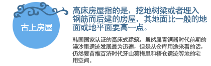 古上房屋:高床房屋指的是，挖地树梁或者埋入钢筋而后建的房屋，其地面比一般的地面或地平面要高一点。
韩国国家认证的高床式建筑，虽然属青铜器时代前期的渼沙里遗迹发展最为迅速，但是从仓库用途来看的话，仍然要首推百济时代牙山葛梅里和梧仓遗迹等地的宅用空间。