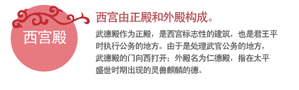 西宫由正殿和外殿构成。
武德殿作为正殿，是西宫标志性的建筑，也是君王平时执行公务的地方。由于是处理武官公务的地方，武德殿的门向西打开；外殿名为仁德殿，指在太平盛世时期出现的灵兽麒麟的德。