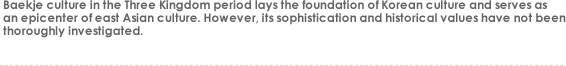 Baekje culture in the Three Kingdom period lays the foundation of Korean culture and serves as
an epicenter of east Asian culture. However, its sophistication and historical values have not been
thoroughly investigated. 