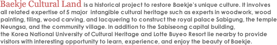 Baekje Cultural Land is a historical project to restore Baekje's unique culture. It involves all related expertise of 5 major  intangible cultural heritage such as experts in woodwork, wood painting, tiling, wood carving, and lacquering to construct the royal palace Sabigung, the temple Neungsa, and the community village. In addition to the Sabiseong capital building, the Korea National University of Cultural Heritage and Lotte Buyeo Resort lie nearby to provide visitors with interesting opportunity to learn, experience, and enjoy the beauty of Baekje. 