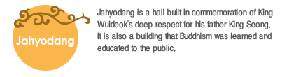 Jahyodang is a hall built in commemoration of King Wuideok's deep respect for his father King Seong. It is also a building that Buddhism was learned and educated to the public.   