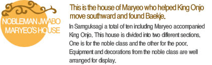 This is the house of Maryeo who helped King Onjo move southward and found Baekje. In Samguksagi a total of ten including Maryeo accompanied King Onjo. This house is divided into two different sections. One is for the noble class and the other for the poor. Equipment and decorations from the noble class are well arranged for display.