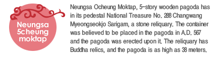 Neungsa Ocheung Moktap, 5-story wooden pagoda has in its pedestal National Treasure No. 288 Changwang Myeongseokjo Sarigam, a stone reliquary. The container was believed to be placed in the pagoda in A.D. 567 and the pagoda was erected upon it. The reliquary has Buddha relics, and the pagoda is as high as 38 meters. 