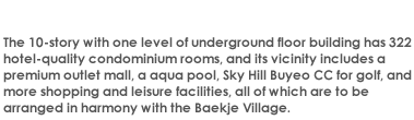 The 10-story with one level of underground floor building has 322 hotel-quality condominium rooms, and its vicinity includes a premium outlet mall, a aqua pool, Sky Hill Buyeo CC for golf, and more shopping and leisure facilities, all of which are to be arranged in harmony with the Baekje Village. 