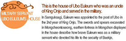 This is the house of Ubo Euleum who was an uncle of King Onjo and served in the military. In Samguksagi, Euleum was appointed to the post of Ubo in the 2nd year of King Onjo. The swords and spears excavated in Mongcheontoseong, earthen fortress in Mongchon displayed in the house describe how brave Euleum was as a military servant  who devoted his life to the security of Baekje. 