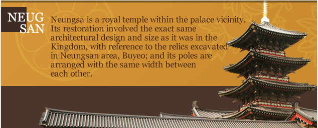 Neungsa is a royal temple within the palace vicinity. Its restoration involved the exact same
architectural design and size as it was in the Kingdom, with reference to the relics excavated in Neungsan area, Buyeo; and its poles are arranged with the same width between
each other.