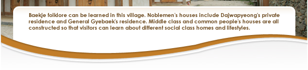 Baekje folklore can be learned in this village. Noblemen's houses include Dajwapyeong's private residence and General Gyebaek's residence. Middle class and common people's houses are all constructed so that visitors can learn about different social class homes and lifestyles. 