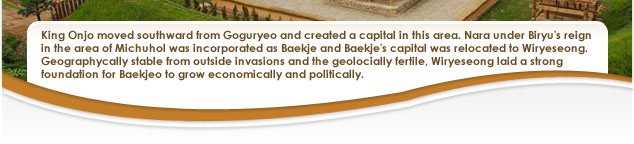 King Onjo moved southward from Goguryeo and created a capital in this area. Nara under Biryu's reign
in the area of Michuhol was incorporated as Baekje and Baekje's capital was relocated to Wiryeseong. Geographycally stable from outside invasions and the geolocially fertile, Wiryeseong laid a strong foundation for Baekjeo to grow economically and politically. 