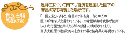 溫祚王について南下し百済を建国した臣下の麻呂の家を再現した場所です。
「三国史記」によると、麻呂以外にも烏干など10人の臣下が同行したと言われている。この家屋は当時貴族が使用していた母屋と使用人たちがいた離れで構成されており、百済支配層の権威と好みを表す什器と装身具で再現されている。