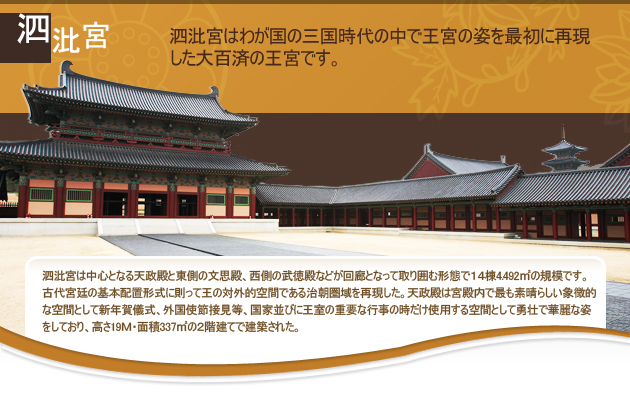 泗沘宮はわが国の三国時代の中で王宮の姿を最初に再現した大百済の王宮です。
泗沘宮は中心となる天政殿と東側の文思殿、西側の武徳殿などが回廊となって取り囲む形態で14棟4.492㎡の規模です。古代宮廷の基本配置形式に則って王の対外的空間である治朝圏域を再現した。天政殿は宮殿内で最も素晴らしい象徴的な空間として新年賀儀式、外国使節接見等、国家並びに王室の重要な行事の時だけ使用する空間として勇壮で華麗な姿をしており、高さ19ｍ・面積337㎡の２階建てで建築された。
