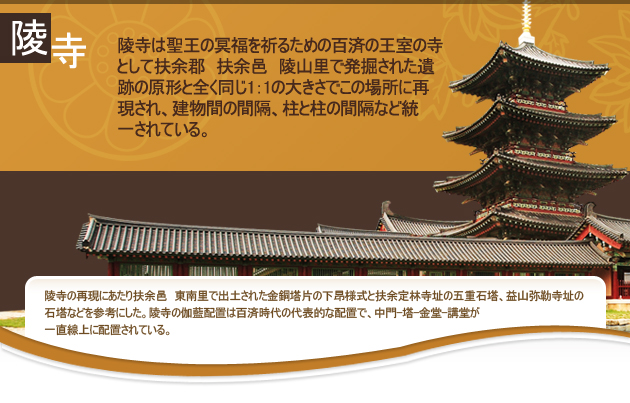 陵寺は聖王の冥福を祈るための百済の王室の寺として扶余郡　扶余邑　陵山里で発掘された遺跡の原形と全く同じ1：1の大きさでこの場所に再現され、建物間の間隔、柱と柱の間隔など統一されている。
陵寺の再現にあたり扶余邑　東南里で出土された金銅塔片の下昻様式と扶余定林寺址の五重石塔、益山弥勒寺址の石塔などを参考にした。陵寺の伽藍配置は百済時代の代表的な配置で、中門-塔-金堂-講堂が一直線上に配置されている。